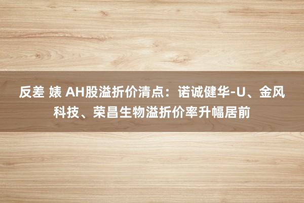反差 婊 AH股溢折价清点：诺诚健华-U、金风科技、荣昌生物溢折价率升幅居前