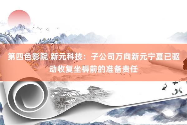 第四色影院 新元科技：子公司万向新元宁夏已驱动收复坐褥前的准备责任