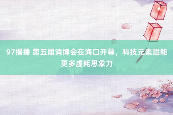 97播播 第五届消博会在海口开幕，科技元素赋能更多虚耗思象力