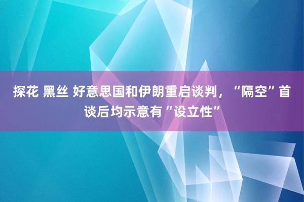 探花 黑丝 好意思国和伊朗重启谈判，“隔空”首谈后均示意有“设立性”