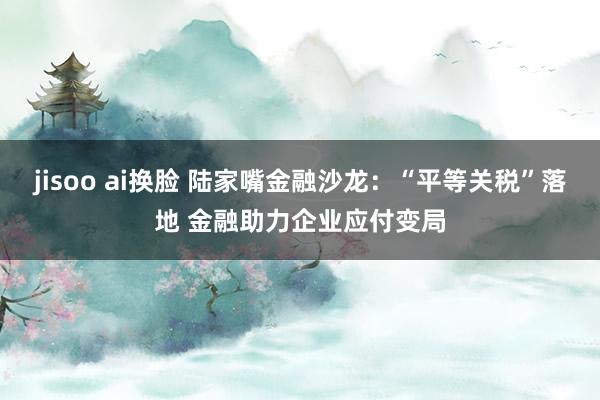 jisoo ai换脸 陆家嘴金融沙龙：“平等关税”落地 金融助力企业应付变局