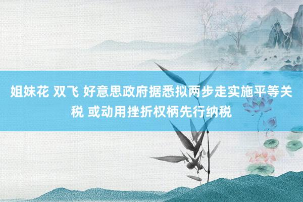 姐妹花 双飞 好意思政府据悉拟两步走实施平等关税 或动用挫折权柄先行纳税