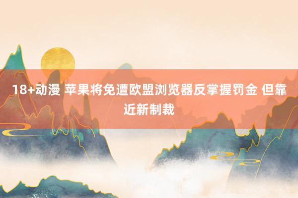 18+动漫 苹果将免遭欧盟浏览器反掌握罚金 但靠近新制裁