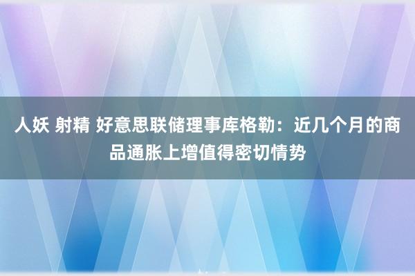 人妖 射精 好意思联储理事库格勒：近几个月的商品通胀上增值得密切情势