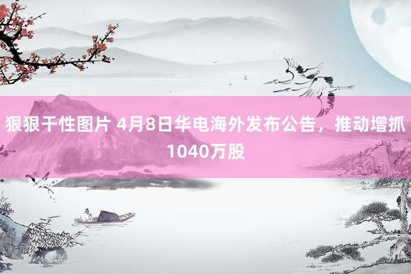 狠狠干性图片 4月8日华电海外发布公告，推动增抓1040万股