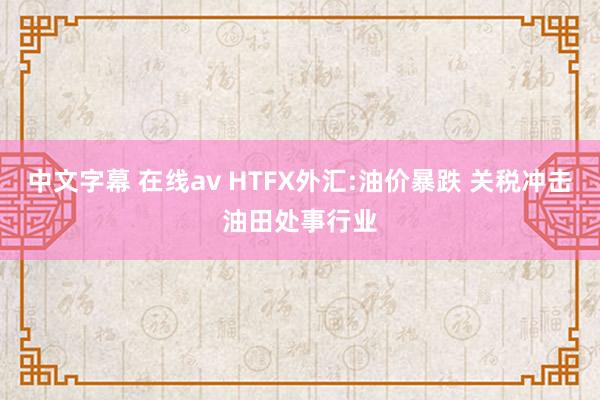 中文字幕 在线av HTFX外汇:油价暴跌 关税冲击油田处事行业