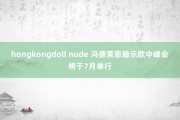 hongkongdoll nude 冯德莱恩暗示欧中峰会将于7月举行