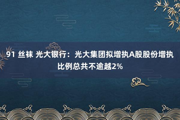 91 丝袜 光大银行:光大集团拟增执A股股份增执比例总共不逾越2%