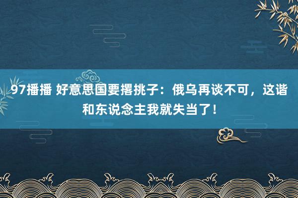 97播播 好意思国要撂挑子:俄乌再谈不可,这谐和东说念主我就失当了!
