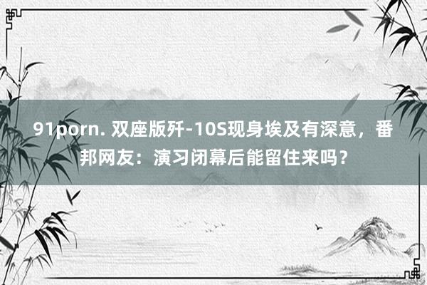 91porn. 双座版歼-10S现身埃及有深意，番邦网友：演习闭幕后能留住来吗？