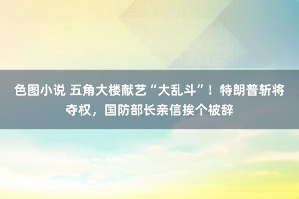 色图小说 五角大楼献艺“大乱斗”！特朗普斩将夺权，国防部长亲信挨个被辞