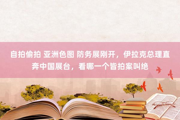自拍偷拍 亚洲色图 防务展刚开，伊拉克总理直奔中国展台，看哪一个皆拍案叫绝