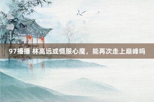 97播播 林高远或慑服心魔，能再次走上巅峰吗