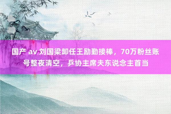 国产 av 刘国梁卸任王励勤接棒，70万粉丝账号整夜清空，乒协主席夫东说念主首当