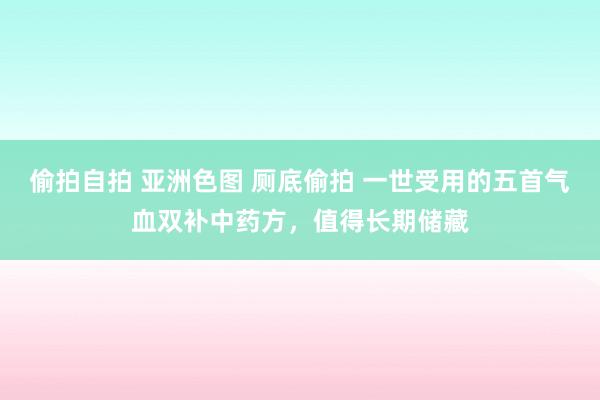 偷拍自拍 亚洲色图 厕底偷拍 一世受用的五首气血双补中药方，值得长期储藏