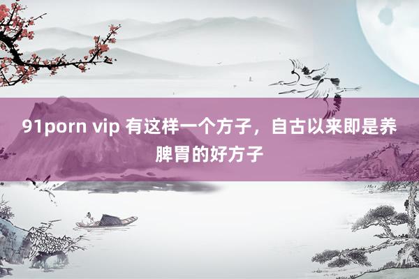 91porn vip 有这样一个方子，自古以来即是养脾胃的好方子