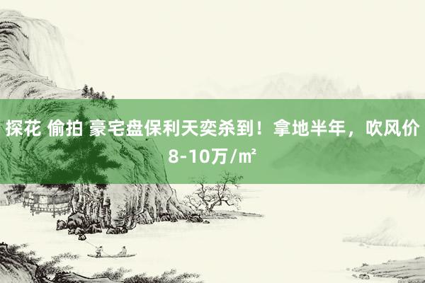 探花 偷拍 豪宅盘保利天奕杀到！拿地半年，吹风价8-10万/㎡