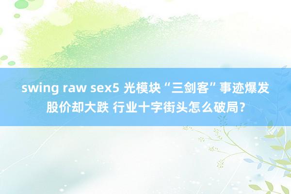 swing raw sex5 光模块“三剑客”事迹爆发股价却大跌 行业十字街头怎么破局？