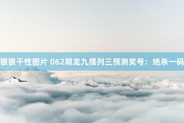 狠狠干性图片 062期龙九摆列三预测奖号：绝杀一码