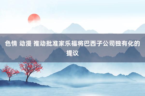 色情 动漫 推动批准家乐福将巴西子公司独有化的提议