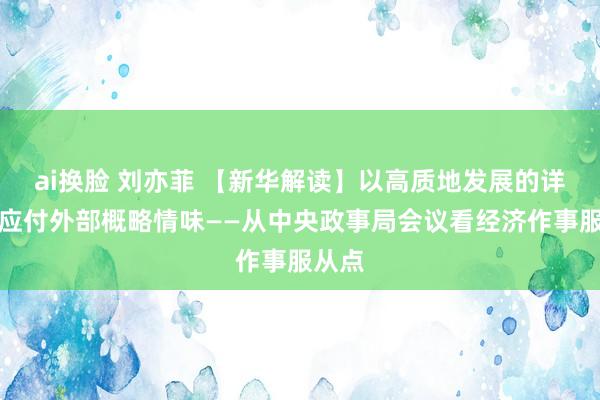 ai换脸 刘亦菲 【新华解读】以高质地发展的详情味应付外部概略情味——从中央政事局会议看经济作事服从点