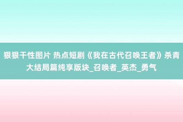 狠狠干性图片 热点短剧《我在古代召唤王者》杀青大结局篇纯享版块_召唤者_英杰_勇气
