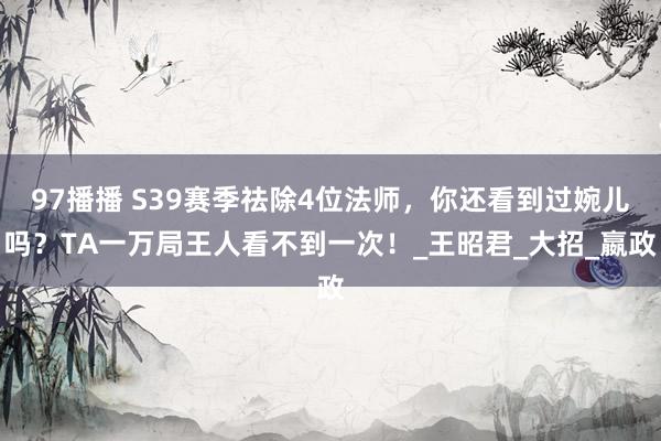 97播播 S39赛季祛除4位法师，你还看到过婉儿吗？TA一万局王人看不到一次！_王昭君_大招_嬴政