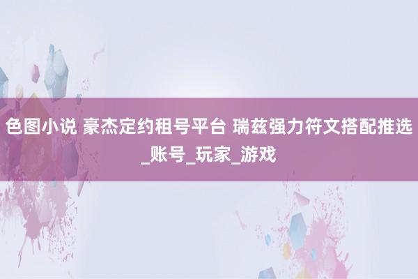 色图小说 豪杰定约租号平台 瑞兹强力符文搭配推选_账号_玩家_游戏