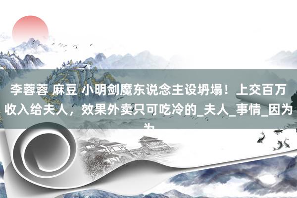 李蓉蓉 麻豆 小明剑魔东说念主设坍塌！上交百万收入给夫人，效果外卖只可吃冷的_夫人_事情_因为