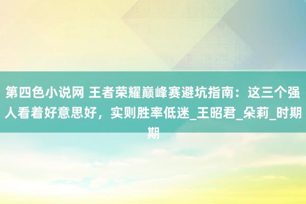 第四色小说网 王者荣耀巅峰赛避坑指南：这三个强人看着好意思好，实则胜率低迷_王昭君_朵莉_时期