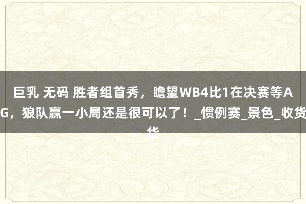 巨乳 无码 胜者组首秀，瞻望WB4比1在决赛等AG，狼队赢一小局还是很可以了！_惯例赛_景色_收货