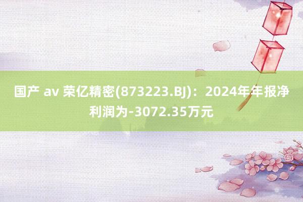 国产 av 荣亿精密(873223.BJ)：2024年年报净利润为-3072.35万元