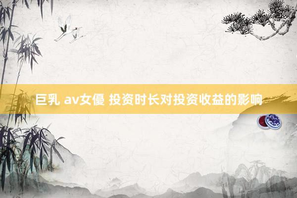 巨乳 av女優 投资时长对投资收益的影响