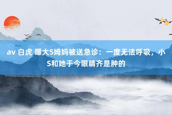 av 白虎 曝大S姆妈被送急诊：一度无法呼吸，小S和她于今眼睛齐是肿的