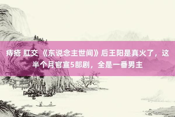 痔疮 肛交 《东说念主世间》后王阳是真火了，这半个月官宣5部剧，全是一番男主