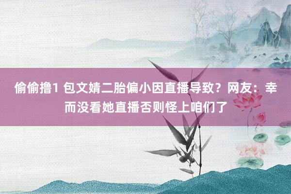 偷偷撸1 包文婧二胎偏小因直播导致？网友：幸而没看她直播否则怪上咱们了