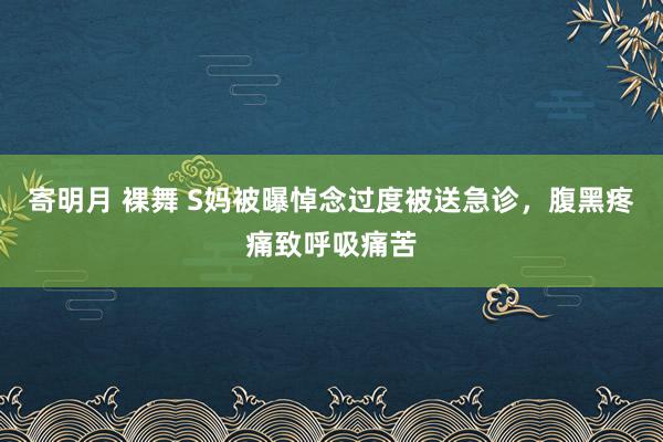 寄明月 裸舞 S妈被曝悼念过度被送急诊，腹黑疼痛致呼吸痛苦