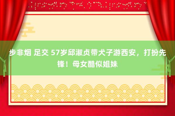 步非烟 足交 57岁邱淑贞带犬子游西安，打扮先锋！母女酷似姐妹